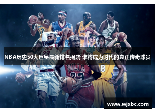 NBA历史50大巨星最新排名揭晓 谁将成为时代的真正传奇球员